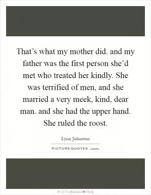 That’s what my mother did. and my father was the first person she’d met who treated her kindly. She was terrified of men, and she married a very meek, kind, dear man. and she had the upper hand. She ruled the roost Picture Quote #1