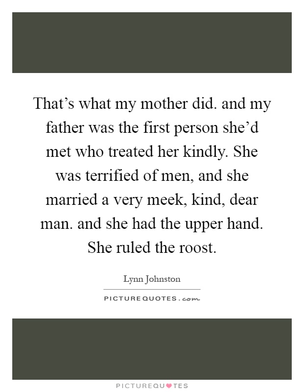 That's what my mother did. and my father was the first person she'd met who treated her kindly. She was terrified of men, and she married a very meek, kind, dear man. and she had the upper hand. She ruled the roost Picture Quote #1