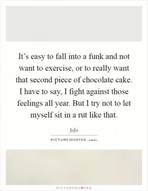 It’s easy to fall into a funk and not want to exercise, or to really want that second piece of chocolate cake. I have to say, I fight against those feelings all year. But I try not to let myself sit in a rut like that Picture Quote #1
