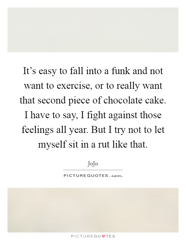 It's easy to fall into a funk and not want to exercise, or to really want that second piece of chocolate cake. I have to say, I fight against those feelings all year. But I try not to let myself sit in a rut like that Picture Quote #1