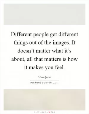 Different people get different things out of the images. It doesn’t matter what it’s about, all that matters is how it makes you feel Picture Quote #1