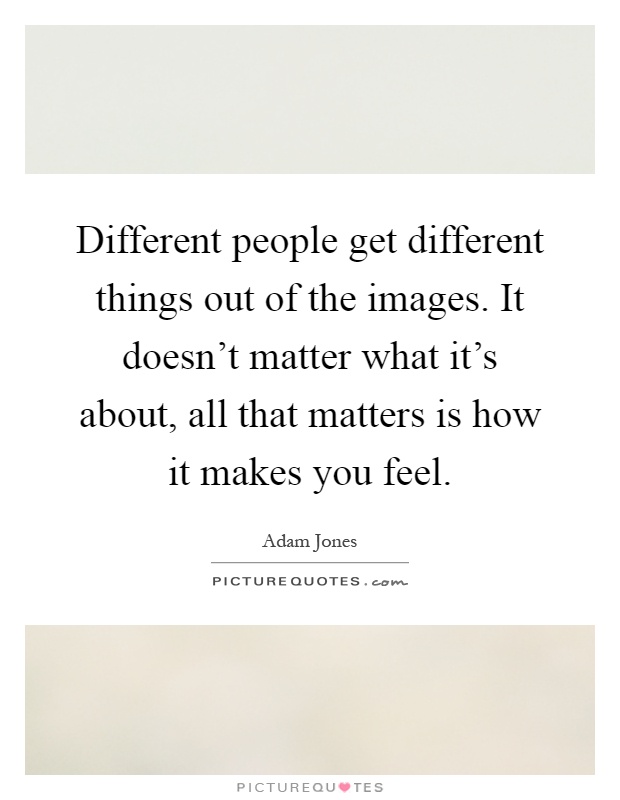 Different people get different things out of the images. It doesn't matter what it's about, all that matters is how it makes you feel Picture Quote #1
