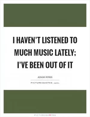 I haven’t listened to much music lately; I’ve been out of it Picture Quote #1