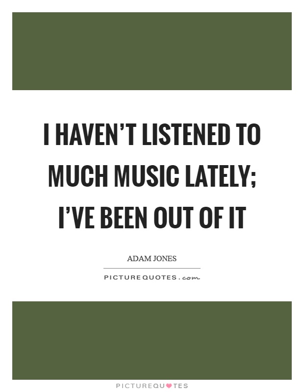 I haven't listened to much music lately; I've been out of it Picture Quote #1