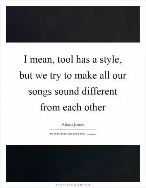 I mean, tool has a style, but we try to make all our songs sound different from each other Picture Quote #1