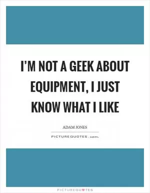 I’m not a geek about equipment, I just know what I like Picture Quote #1