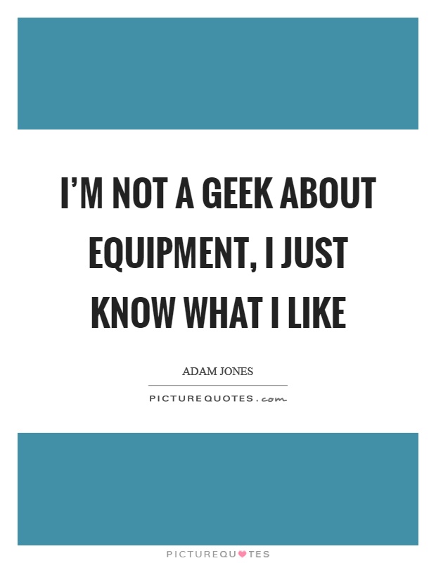 I'm not a geek about equipment, I just know what I like Picture Quote #1