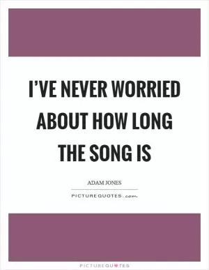 I’ve never worried about how long the song is Picture Quote #1