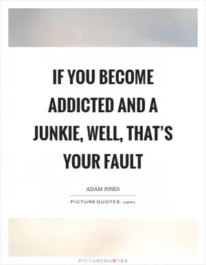 If you become addicted and a junkie, well, that’s your fault Picture Quote #1