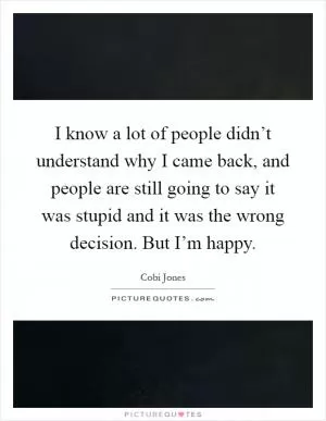 I know a lot of people didn’t understand why I came back, and people are still going to say it was stupid and it was the wrong decision. But I’m happy Picture Quote #1