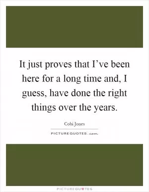 It just proves that I’ve been here for a long time and, I guess, have done the right things over the years Picture Quote #1