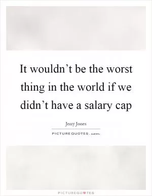 It wouldn’t be the worst thing in the world if we didn’t have a salary cap Picture Quote #1