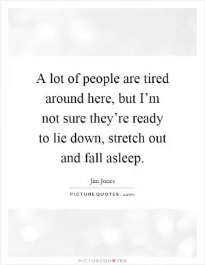 A lot of people are tired around here, but I’m not sure they’re ready to lie down, stretch out and fall asleep Picture Quote #1