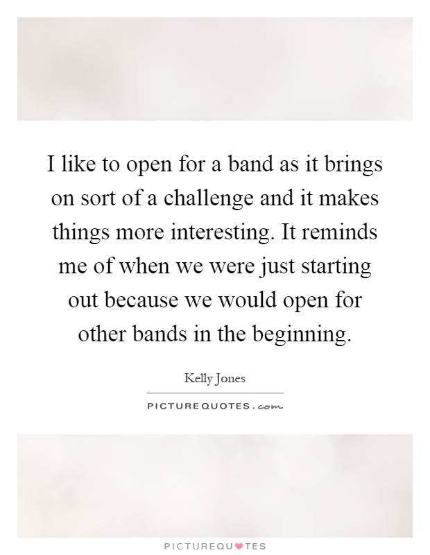 I like to open for a band as it brings on sort of a challenge and it makes things more interesting. It reminds me of when we were just starting out because we would open for other bands in the beginning Picture Quote #1
