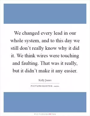 We changed every lead in our whole system, and to this day we still don’t really know why it did it. We think wires were touching and faulting. That was it really, but it didn’t make it any easier Picture Quote #1