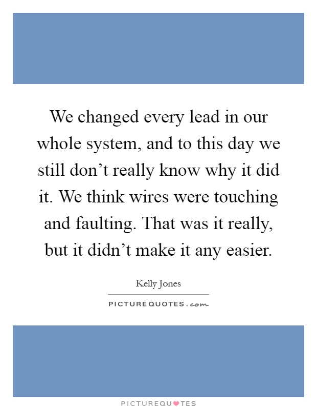 We changed every lead in our whole system, and to this day we still don't really know why it did it. We think wires were touching and faulting. That was it really, but it didn't make it any easier Picture Quote #1