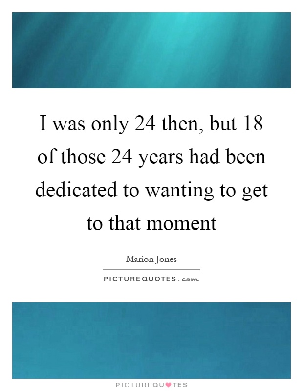 I was only 24 then, but 18 of those 24 years had been dedicated to wanting to get to that moment Picture Quote #1