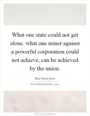 What one state could not get alone, what one miner against a powerful corporation could not achieve, can be achieved by the union Picture Quote #1