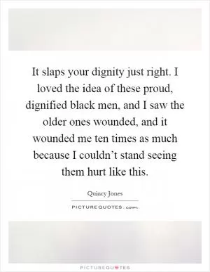 It slaps your dignity just right. I loved the idea of these proud, dignified black men, and I saw the older ones wounded, and it wounded me ten times as much because I couldn’t stand seeing them hurt like this Picture Quote #1