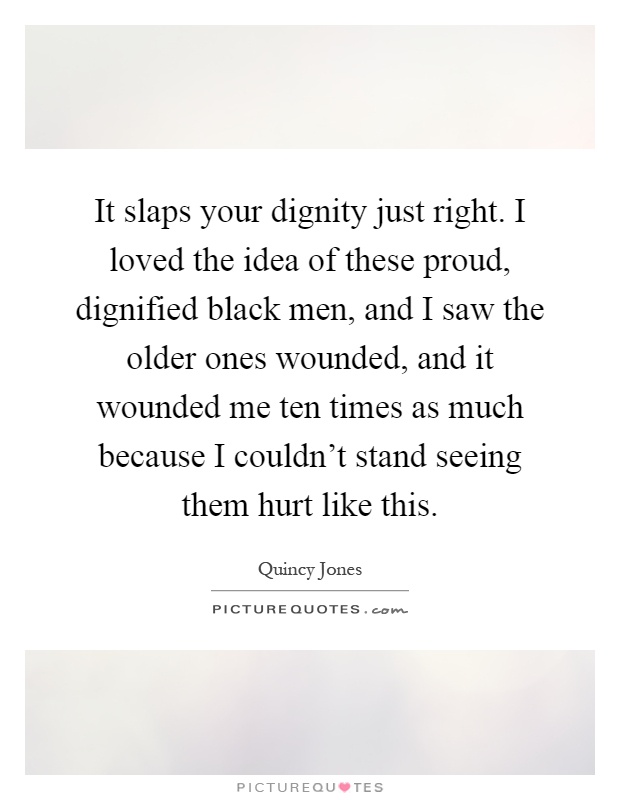 It slaps your dignity just right. I loved the idea of these proud, dignified black men, and I saw the older ones wounded, and it wounded me ten times as much because I couldn't stand seeing them hurt like this Picture Quote #1