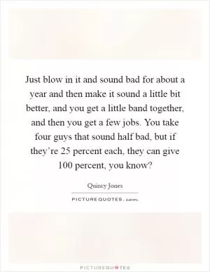 Just blow in it and sound bad for about a year and then make it sound a little bit better, and you get a little band together, and then you get a few jobs. You take four guys that sound half bad, but if they’re 25 percent each, they can give 100 percent, you know? Picture Quote #1
