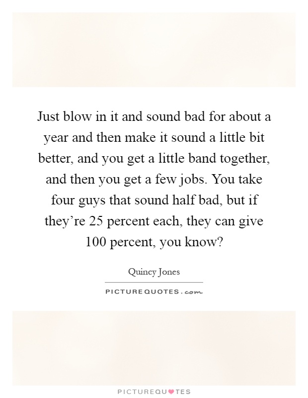 Just blow in it and sound bad for about a year and then make it sound a little bit better, and you get a little band together, and then you get a few jobs. You take four guys that sound half bad, but if they're 25 percent each, they can give 100 percent, you know? Picture Quote #1