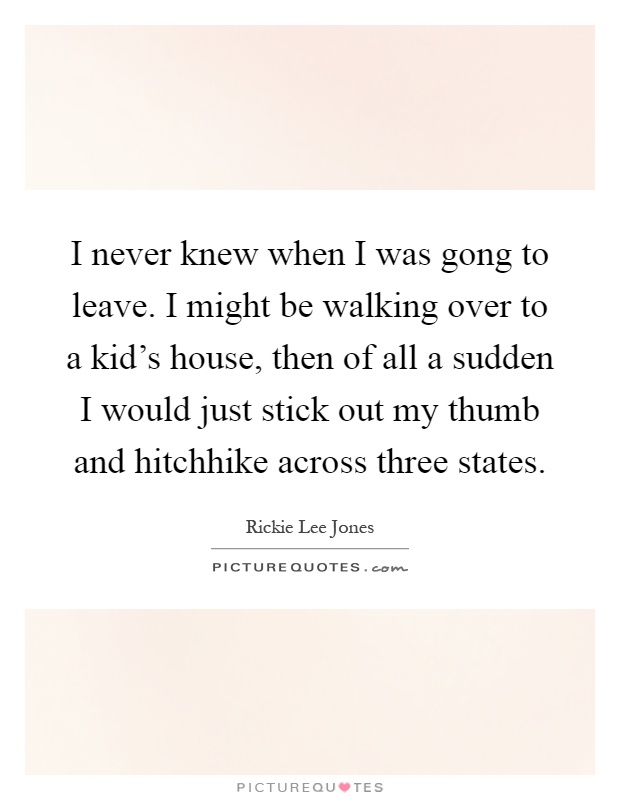 I never knew when I was gong to leave. I might be walking over to a kid’s house, then of all a sudden I would just stick out my thumb and hitchhike across three states Picture Quote #1