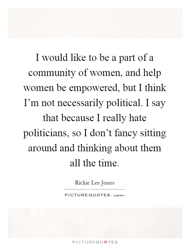 I would like to be a part of a community of women, and help women be empowered, but I think I’m not necessarily political. I say that because I really hate politicians, so I don’t fancy sitting around and thinking about them all the time Picture Quote #1