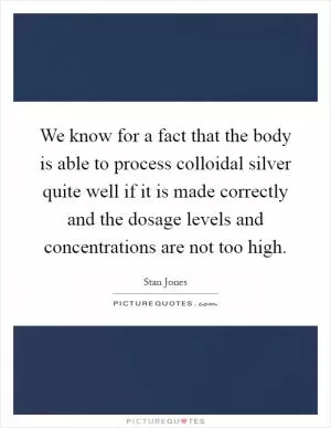 We know for a fact that the body is able to process colloidal silver quite well if it is made correctly and the dosage levels and concentrations are not too high Picture Quote #1