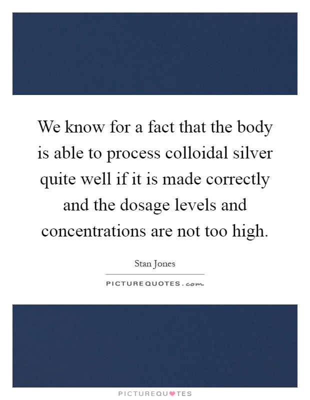 We know for a fact that the body is able to process colloidal silver quite well if it is made correctly and the dosage levels and concentrations are not too high Picture Quote #1