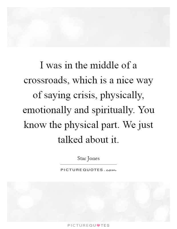 I was in the middle of a crossroads, which is a nice way of saying crisis, physically, emotionally and spiritually. You know the physical part. We just talked about it Picture Quote #1