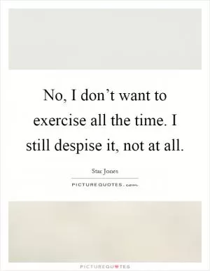No, I don’t want to exercise all the time. I still despise it, not at all Picture Quote #1