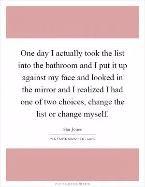 One day I actually took the list into the bathroom and I put it up against my face and looked in the mirror and I realized I had one of two choices, change the list or change myself Picture Quote #1
