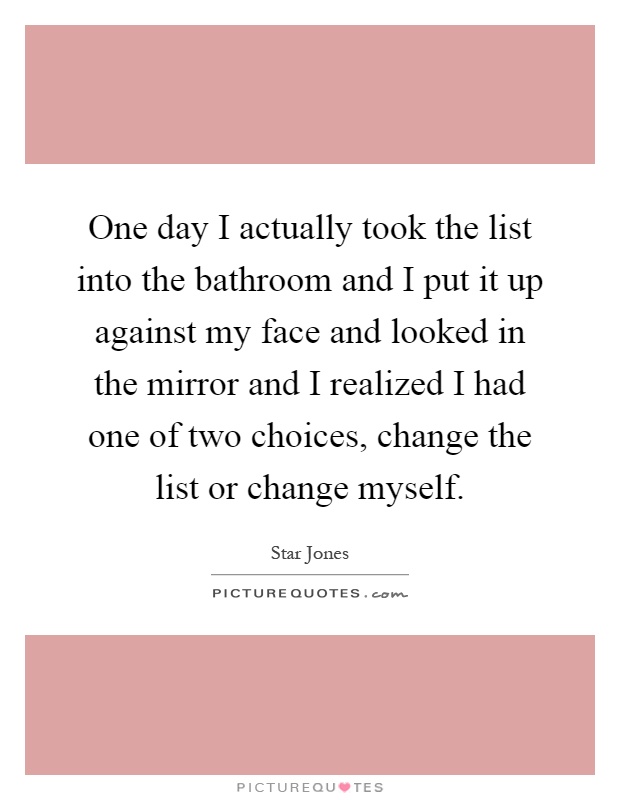 One day I actually took the list into the bathroom and I put it up against my face and looked in the mirror and I realized I had one of two choices, change the list or change myself Picture Quote #1