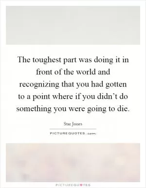 The toughest part was doing it in front of the world and recognizing that you had gotten to a point where if you didn’t do something you were going to die Picture Quote #1