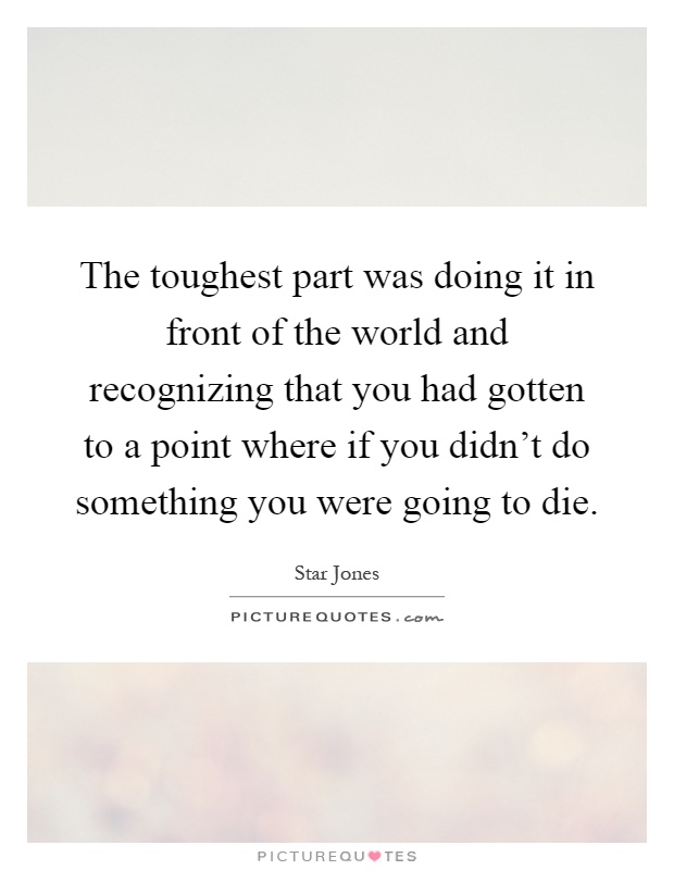 The toughest part was doing it in front of the world and recognizing that you had gotten to a point where if you didn't do something you were going to die Picture Quote #1