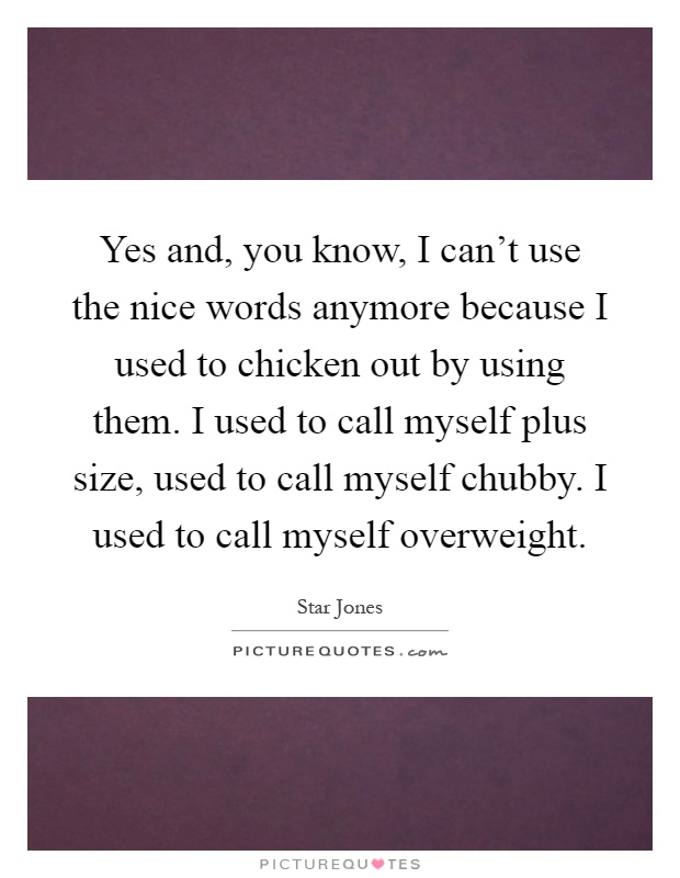 Yes and, you know, I can't use the nice words anymore because I used to chicken out by using them. I used to call myself plus size, used to call myself chubby. I used to call myself overweight Picture Quote #1