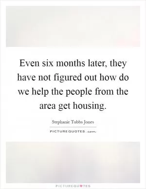 Even six months later, they have not figured out how do we help the people from the area get housing Picture Quote #1