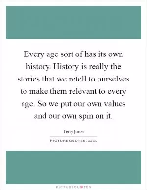 Every age sort of has its own history. History is really the stories that we retell to ourselves to make them relevant to every age. So we put our own values and our own spin on it Picture Quote #1