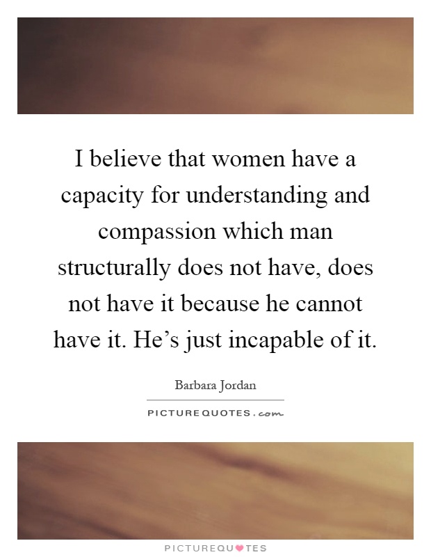 I believe that women have a capacity for understanding and compassion which man structurally does not have, does not have it because he cannot have it. He's just incapable of it Picture Quote #1