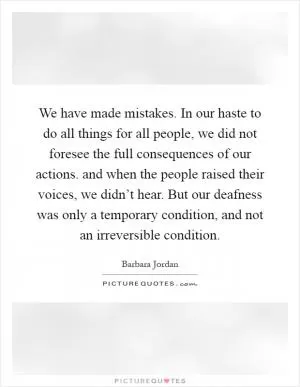 We have made mistakes. In our haste to do all things for all people, we did not foresee the full consequences of our actions. and when the people raised their voices, we didn’t hear. But our deafness was only a temporary condition, and not an irreversible condition Picture Quote #1