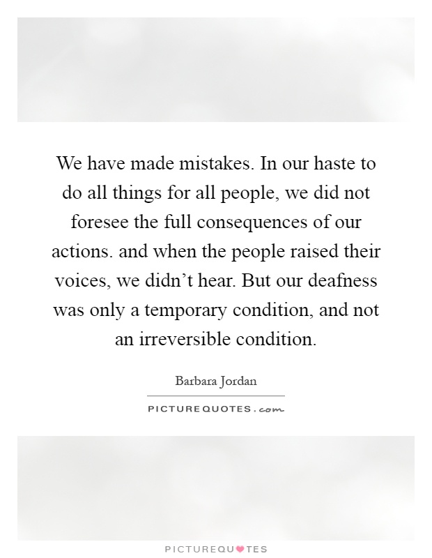 We have made mistakes. In our haste to do all things for all people, we did not foresee the full consequences of our actions. and when the people raised their voices, we didn't hear. But our deafness was only a temporary condition, and not an irreversible condition Picture Quote #1