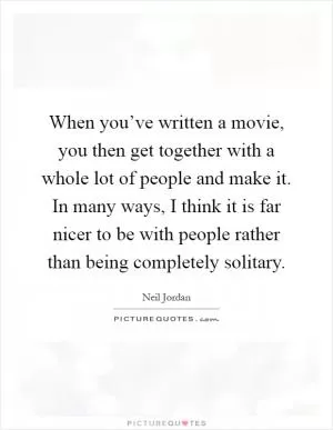 When you’ve written a movie, you then get together with a whole lot of people and make it. In many ways, I think it is far nicer to be with people rather than being completely solitary Picture Quote #1