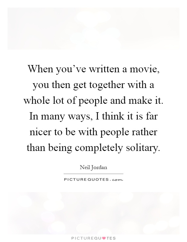 When you've written a movie, you then get together with a whole lot of people and make it. In many ways, I think it is far nicer to be with people rather than being completely solitary Picture Quote #1