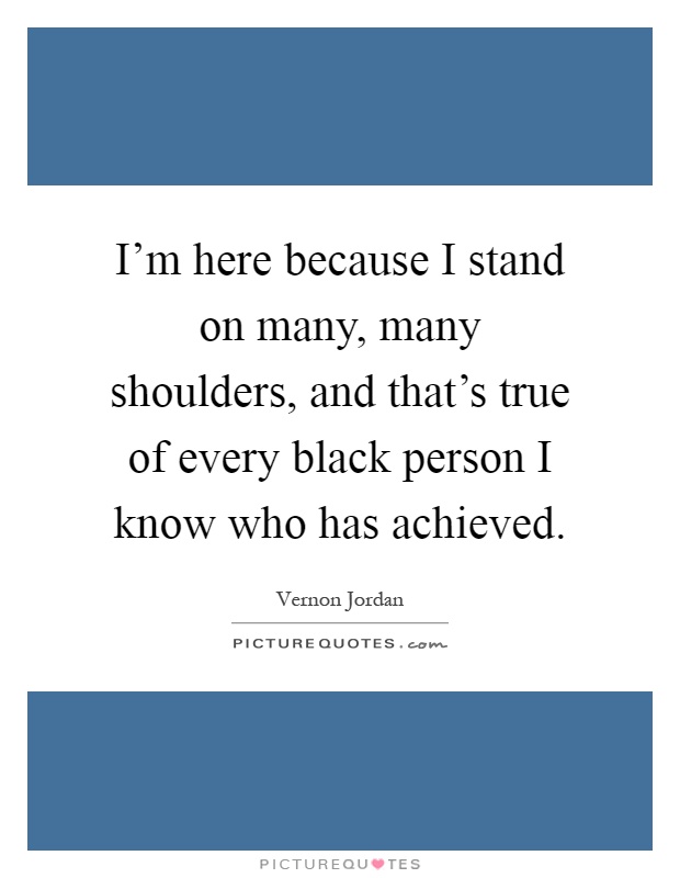 I'm here because I stand on many, many shoulders, and that's true of every black person I know who has achieved Picture Quote #1