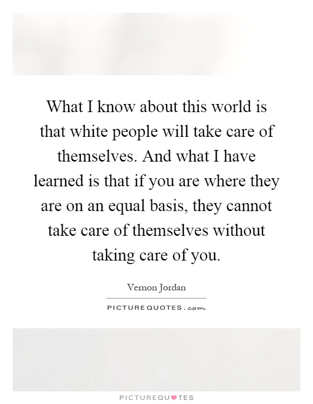 What I know about this world is that white people will take care of themselves. And what I have learned is that if you are where they are on an equal basis, they cannot take care of themselves without taking care of you Picture Quote #1