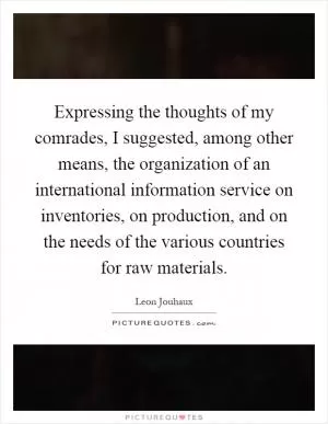 Expressing the thoughts of my comrades, I suggested, among other means, the organization of an international information service on inventories, on production, and on the needs of the various countries for raw materials Picture Quote #1