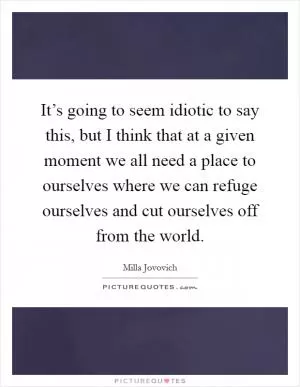 It’s going to seem idiotic to say this, but I think that at a given moment we all need a place to ourselves where we can refuge ourselves and cut ourselves off from the world Picture Quote #1