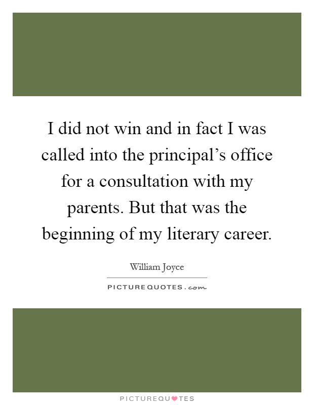 I did not win and in fact I was called into the principal's office for a consultation with my parents. But that was the beginning of my literary career Picture Quote #1