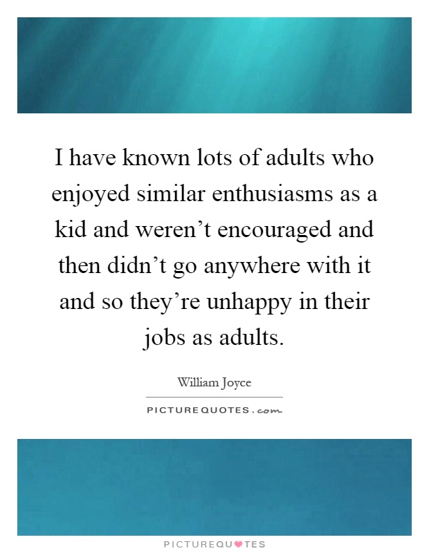 I have known lots of adults who enjoyed similar enthusiasms as a kid and weren't encouraged and then didn't go anywhere with it and so they're unhappy in their jobs as adults Picture Quote #1
